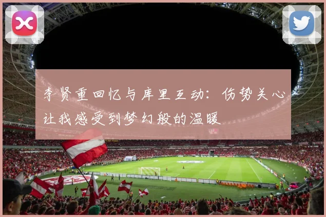 李贤重回忆与库里互动：伤势关心让我感受到梦幻般的温暖