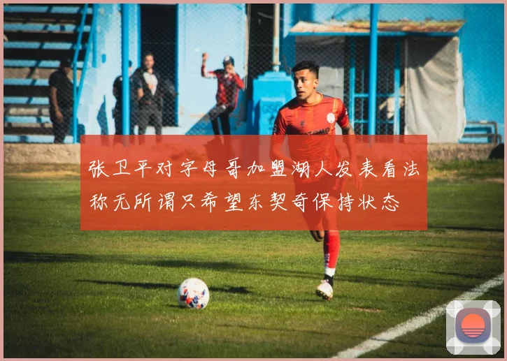 张卫平对字母哥加盟湖人发表看法称无所谓只希望东契奇保持状态