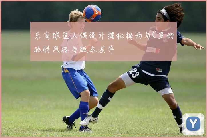 乐高球星人偶设计揭秘梅西与C罗的独特风格与版本差异