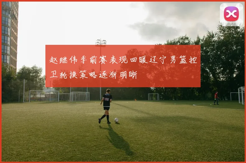 赵继伟季前赛表现回暖辽宁男篮控卫轮换策略逐渐明晰
