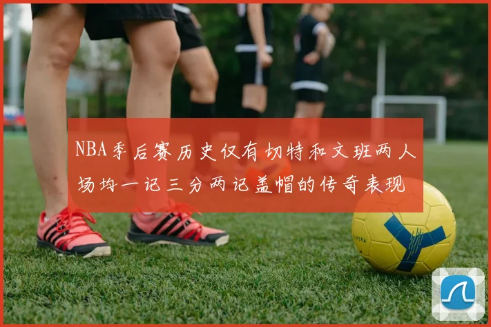 NBA季后赛历史仅有切特和文班两人场均一记三分两记盖帽的传奇表现