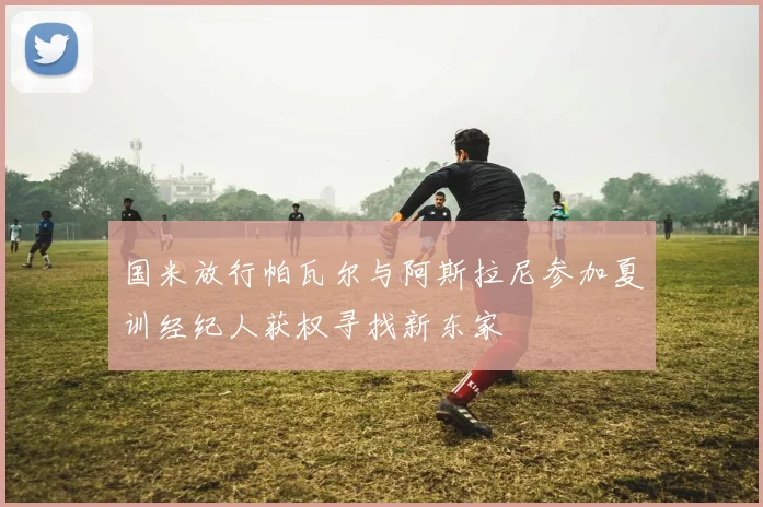 国米放行帕瓦尔与阿斯拉尼参加夏训经纪人获权寻找新东家