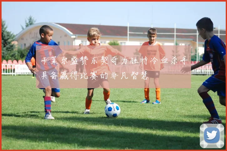卡莱尔盛赞东契奇为独特冷血杀手具备赢得比赛的非凡智慧