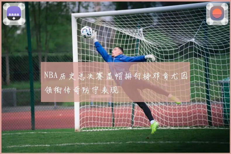 NBA历史总决赛盖帽排行榜邓肯尤因领衔传奇防守表现