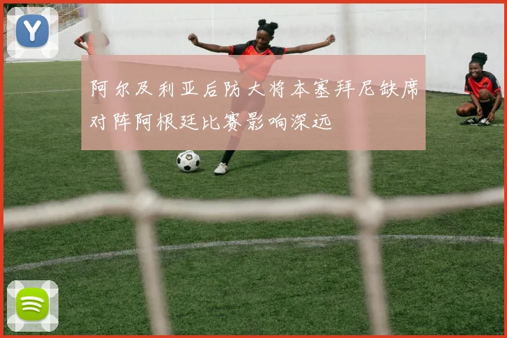 阿尔及利亚后防大将本塞拜尼缺席对阵阿根廷比赛影响深远