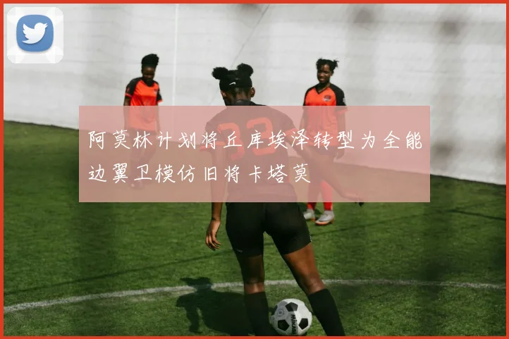 阿莫林计划将丘库埃泽转型为全能边翼卫模仿旧将卡塔莫