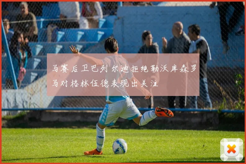 马赛后卫巴列尔迪拒绝勒沃库森罗马对格林伍德表现出关注