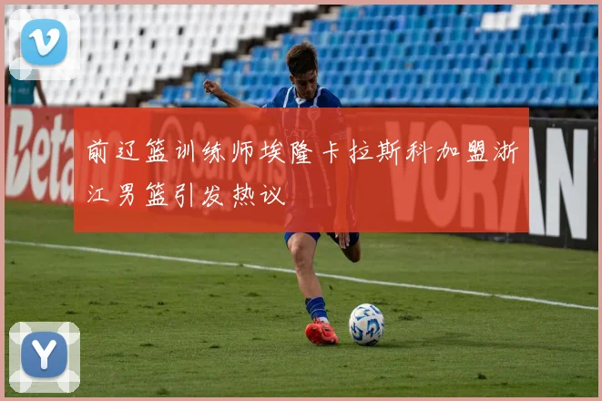 前辽篮训练师埃隆卡拉斯科加盟浙江男篮引发热议