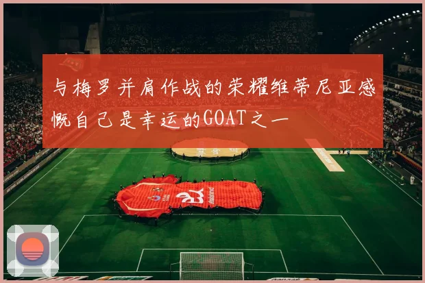 与梅罗并肩作战的荣耀维蒂尼亚感慨自己是幸运的GOAT之一