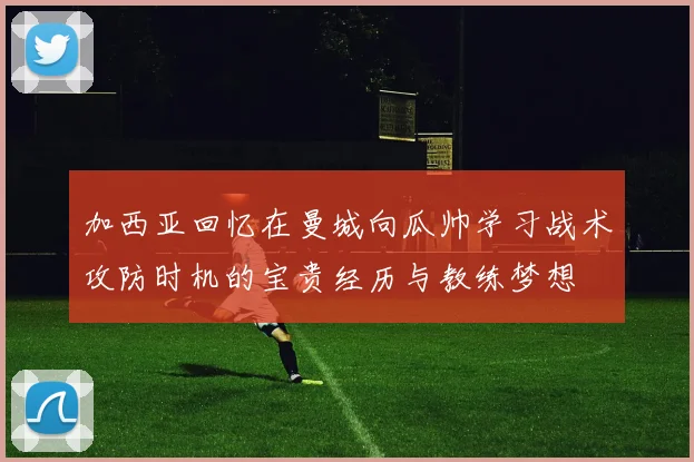 加西亚回忆在曼城向瓜帅学习战术攻防时机的宝贵经历与教练梦想