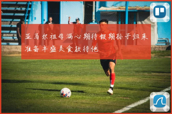 亚马尔祖母满心期待假期孙子归来准备丰盛美食款待他