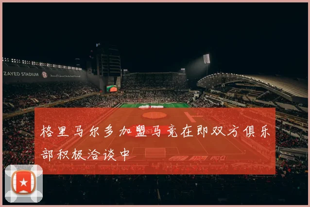 格里马尔多加盟马竞在即双方俱乐部积极洽谈中