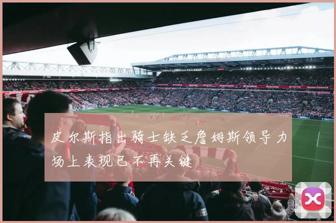 皮尔斯指出骑士缺乏詹姆斯领导力场上表现已不再关键