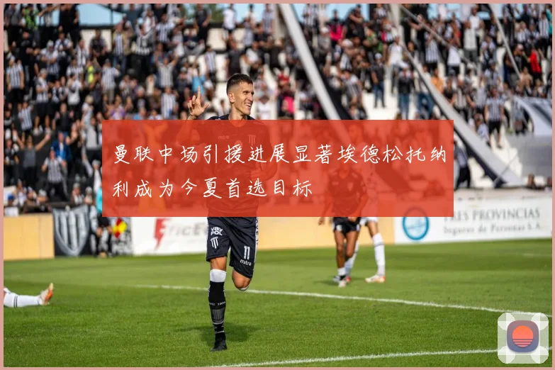 曼联中场引援进展显著埃德松托纳利成为今夏首选目标