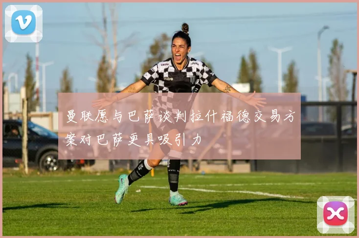 曼联愿与巴萨谈判拉什福德交易方案对巴萨更具吸引力