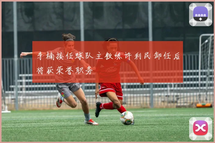 李楠接任球队主教练许利民卸任后将获荣誉职务