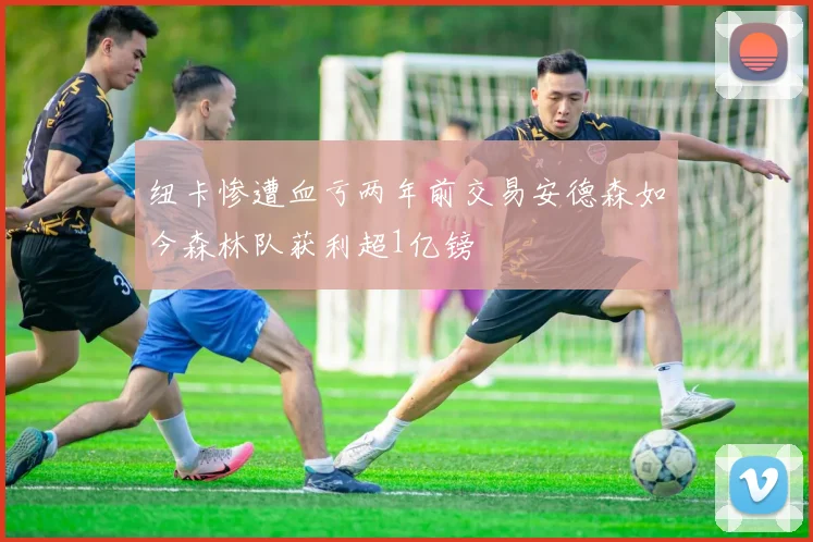 纽卡惨遭血亏两年前交易安德森如今森林队获利超1亿镑