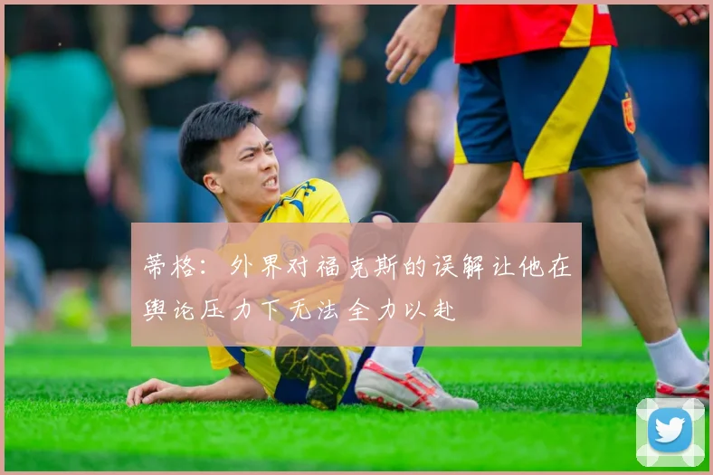蒂格：外界对福克斯的误解让他在舆论压力下无法全力以赴
