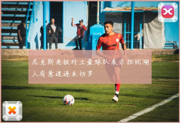 尼克斯老板对土豪球队表示担忧湖人有意追逐米切罗