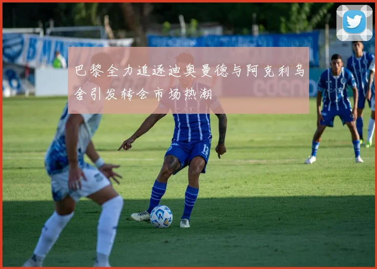 巴黎全力追逐迪奥曼德与阿克利乌舍引发转会市场热潮