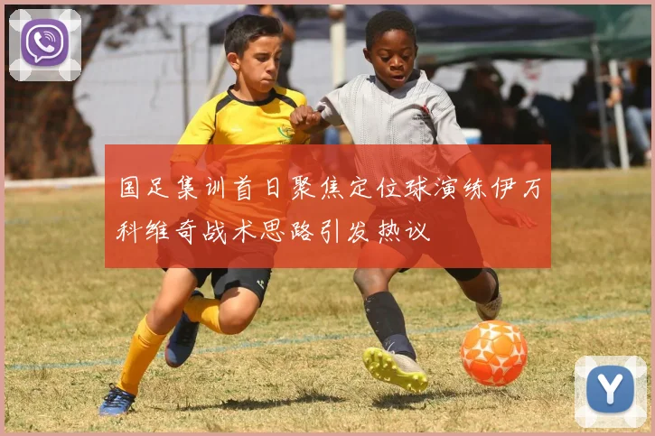 国足集训首日聚焦定位球演练伊万科维奇战术思路引发热议
