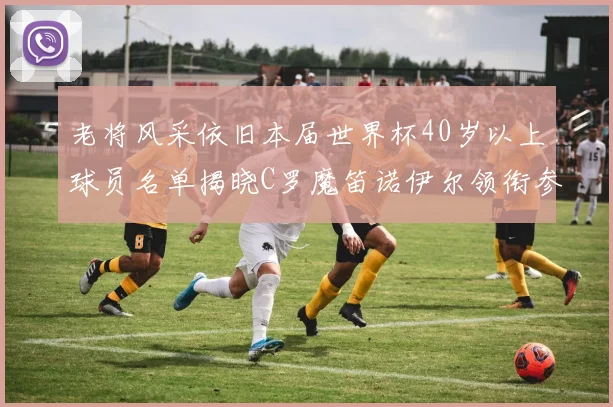 老将风采依旧本届世界杯40岁以上球员名单揭晓C罗魔笛诺伊尔领衔参赛