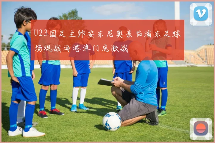 U23国足主帅安东尼奥亲临浦东足球场观战海港津门虎激战