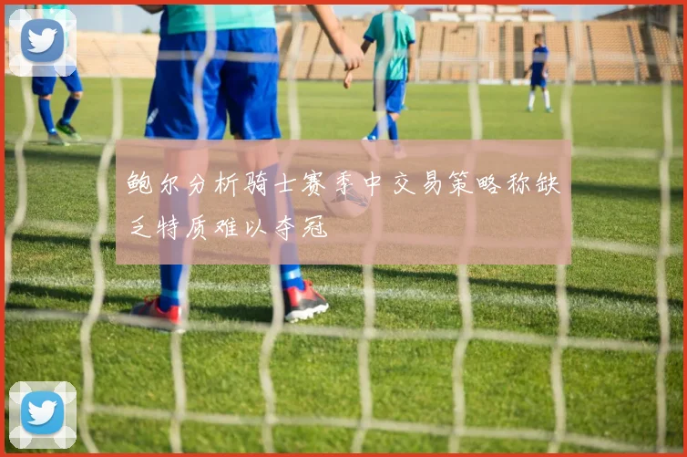 鲍尔分析骑士赛季中交易策略称缺乏特质难以夺冠