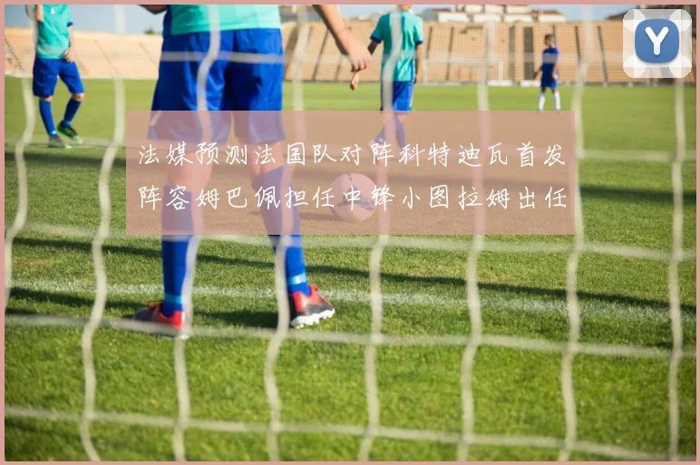 法媒预测法国队对阵科特迪瓦首发阵容姆巴佩担任中锋小图拉姆出任左边锋