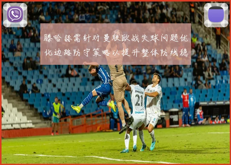 滕哈赫需针对曼联欧战失球问题优化边路防守策略以提升整体防线稳定性