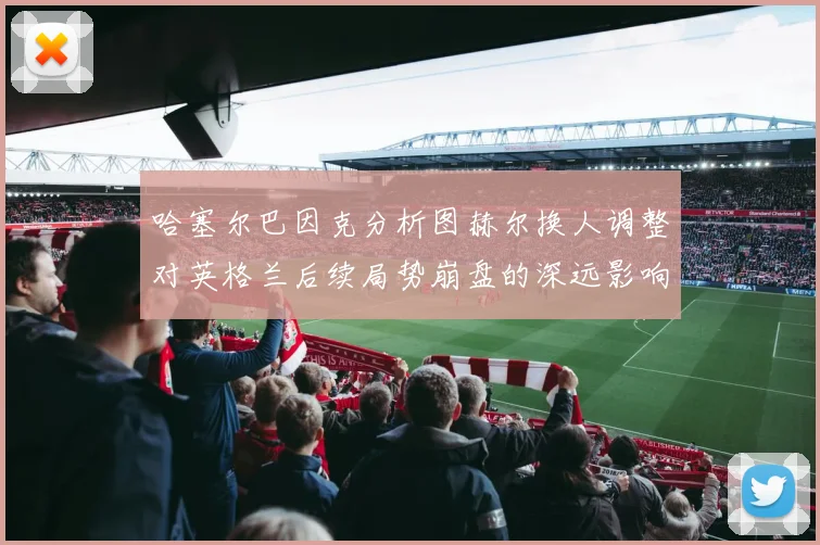 哈塞尔巴因克分析图赫尔换人调整对英格兰后续局势崩盘的深远影响